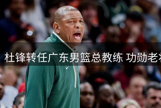 杜锋转任广东男篮总教练 功勋老将迎来新角色